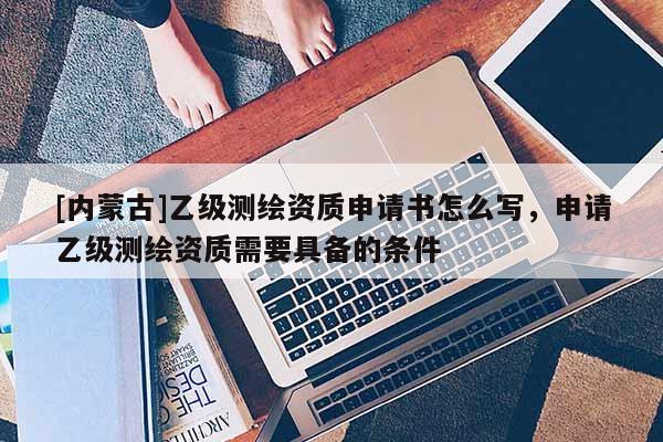 [内蒙古]乙级测绘资质申请书怎么写，申请乙级测绘资质需要具备的条件