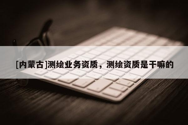 [内蒙古]测绘业务资质，测绘资质是干嘛的