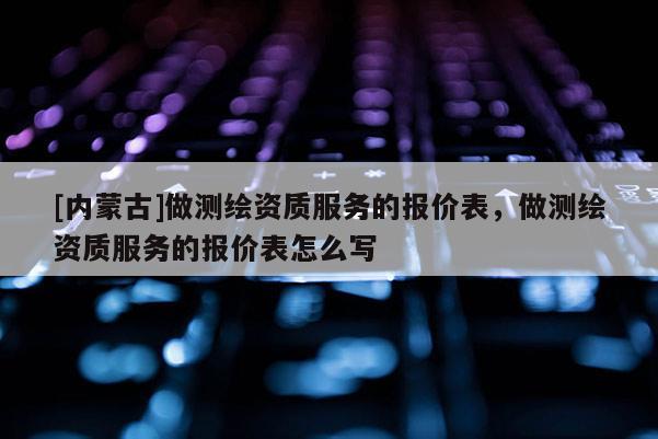 [内蒙古]做测绘资质服务的报价表，做测绘资质服务的报价表怎么写