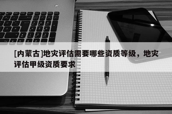 [内蒙古]地灾评估需要哪些资质等级，地灾评估甲级资质要求