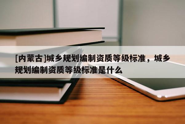 [内蒙古]城乡规划编制资质等级标准，城乡规划编制资质等级标准是什么