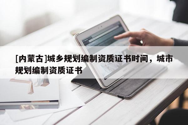 [内蒙古]城乡规划编制资质证书时间，城市规划编制资质证书