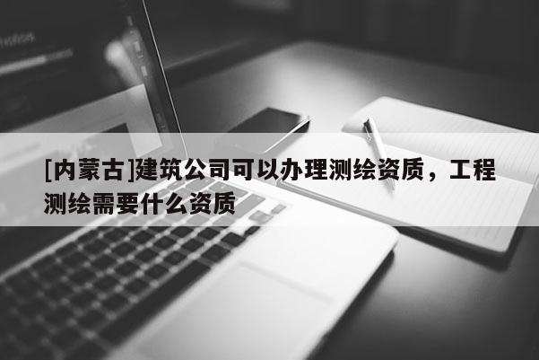 [内蒙古]建筑公司可以办理测绘资质，工程测绘需要什么资质