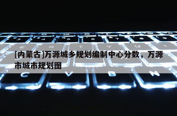 [内蒙古]万源城乡规划编制中心分数，万源市城市规划图