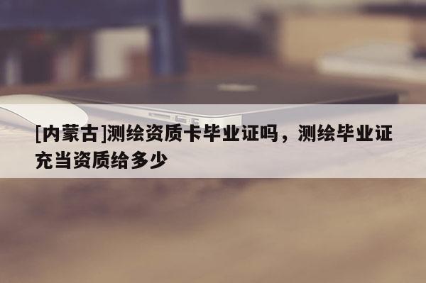 [内蒙古]测绘资质卡毕业证吗，测绘毕业证充当资质给多少