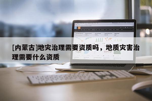 [内蒙古]地灾治理需要资质吗，地质灾害治理需要什么资质