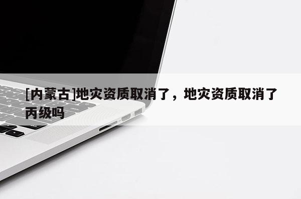 [内蒙古]地灾资质取消了，地灾资质取消了丙级吗
