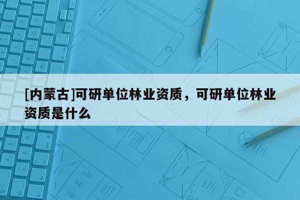 [内蒙古]可研单位林业资质，可研单位林业资质是什么