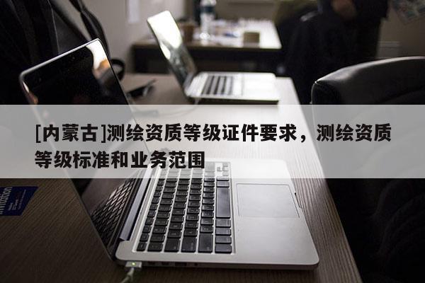 [内蒙古]测绘资质等级证件要求，测绘资质等级标准和业务范围