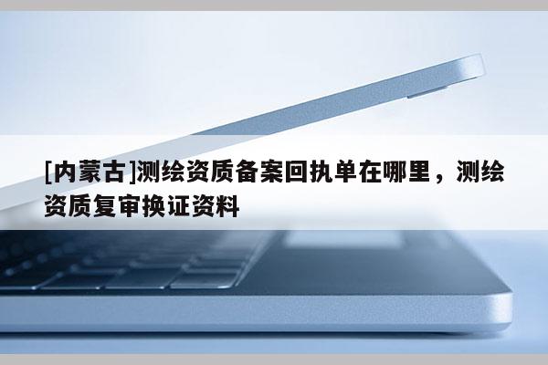 [内蒙古]测绘资质备案回执单在哪里，测绘资质复审换证资料