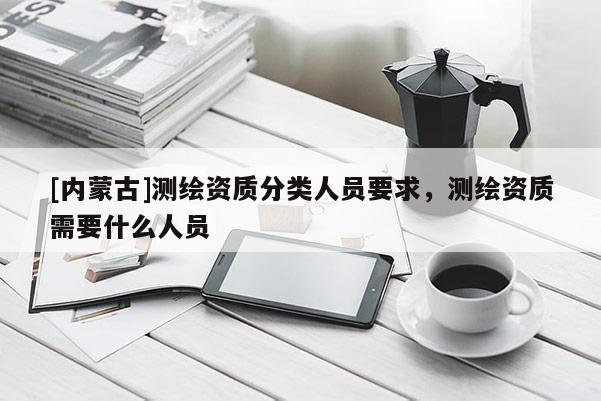 [内蒙古]测绘资质分类人员要求，测绘资质需要什么人员