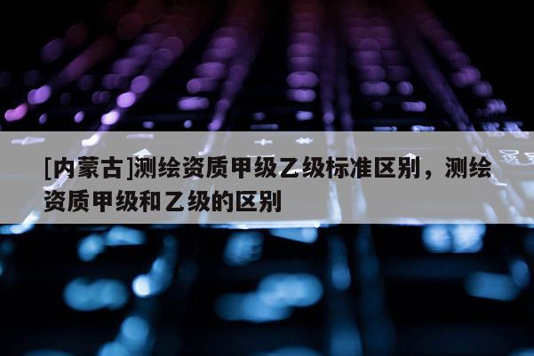 [内蒙古]测绘资质甲级乙级标准区别，测绘资质甲级和乙级的区别