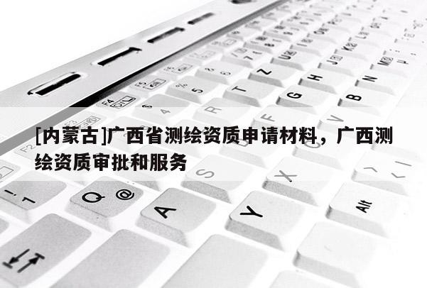 [内蒙古]广西省测绘资质申请材料，广西测绘资质审批和服务