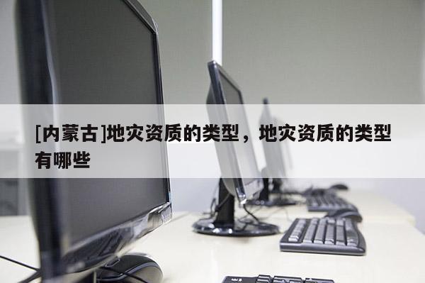 [内蒙古]地灾资质的类型，地灾资质的类型有哪些