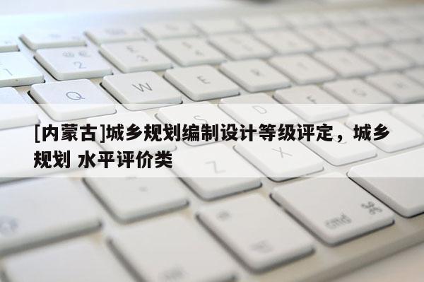 [内蒙古]城乡规划编制设计等级评定，城乡规划 水平评价类