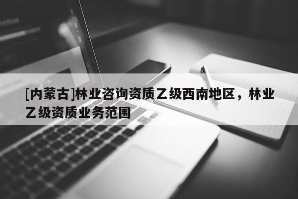 [内蒙古]林业咨询资质乙级西南地区，林业乙级资质业务范围