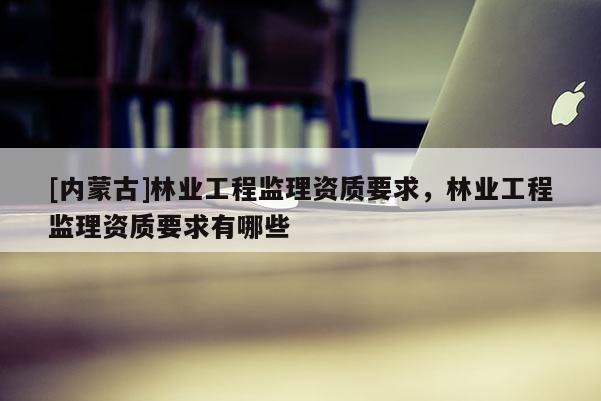 [内蒙古]林业工程监理资质要求，林业工程监理资质要求有哪些