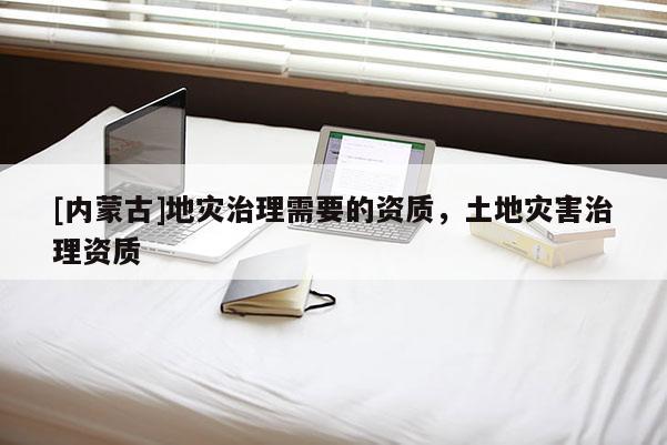 [内蒙古]地灾治理需要的资质，土地灾害治理资质