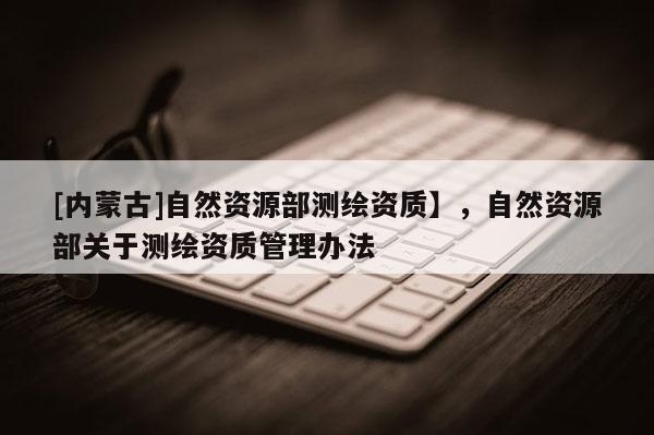 [内蒙古]自然资源部测绘资质】，自然资源部关于测绘资质管理办法
