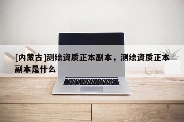 [内蒙古]测绘资质正本副本，测绘资质正本副本是什么