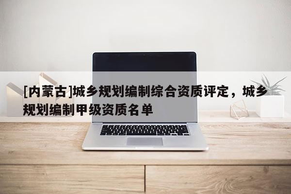 [内蒙古]城乡规划编制综合资质评定，城乡规划编制甲级资质名单