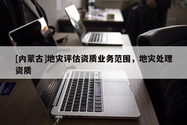 [内蒙古]地灾评估资质业务范围，地灾处理资质