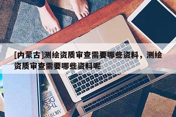 [内蒙古]测绘资质审查需要哪些资料，测绘资质审查需要哪些资料呢
