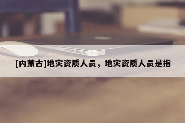 [内蒙古]地灾资质人员，地灾资质人员是指