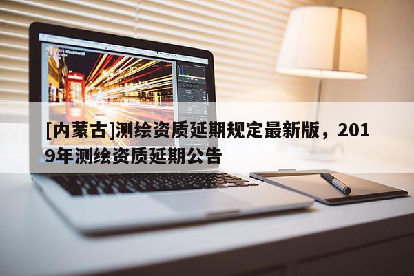 [内蒙古]测绘资质延期规定最新版，2019年测绘资质延期公告