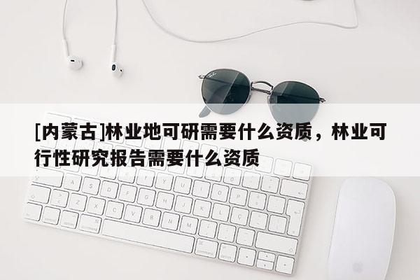 [内蒙古]林业地可研需要什么资质，林业可行性研究报告需要什么资质
