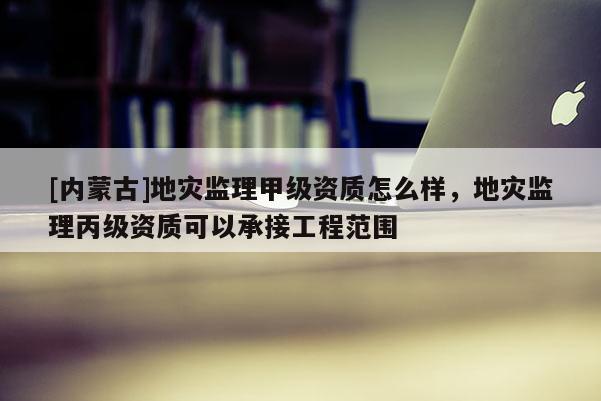 [内蒙古]地灾监理甲级资质怎么样，地灾监理丙级资质可以承接工程范围