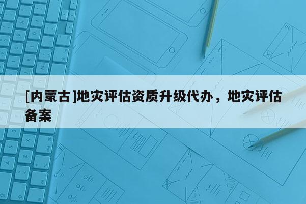 [内蒙古]地灾评估资质升级代办，地灾评估备案