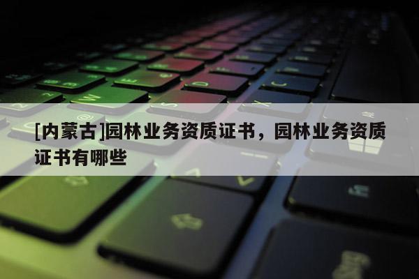 [内蒙古]园林业务资质证书，园林业务资质证书有哪些