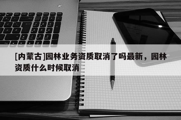 [内蒙古]园林业务资质取消了吗最新，园林资质什么时候取消