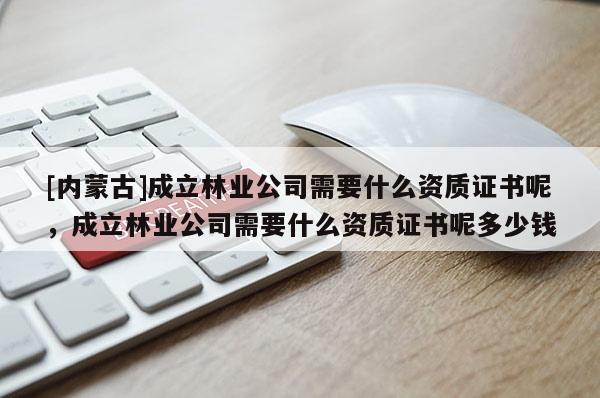 [内蒙古]成立林业公司需要什么资质证书呢，成立林业公司需要什么资质证书呢多少钱
