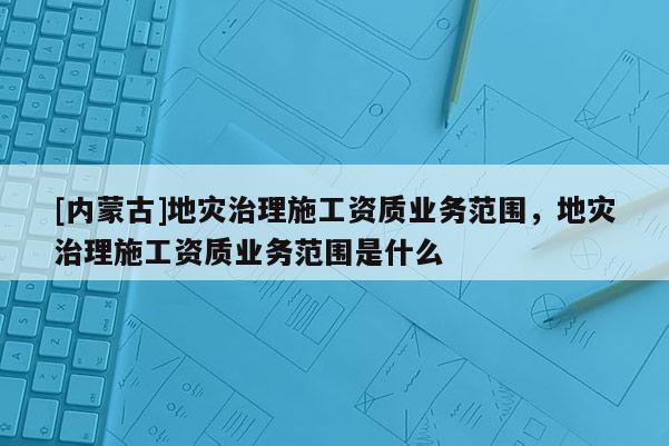 [内蒙古]地灾治理施工资质业务范围，地灾治理施工资质业务范围是什么