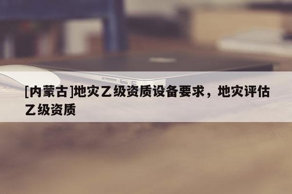 [内蒙古]地灾乙级资质设备要求，地灾评估乙级资质