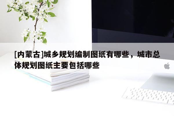 [内蒙古]城乡规划编制图纸有哪些，城市总体规划图纸主要包括哪些