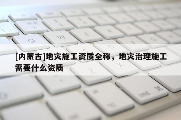 [内蒙古]地灾施工资质全称，地灾治理施工需要什么资质