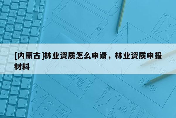 [内蒙古]林业资质怎么申请，林业资质申报材料