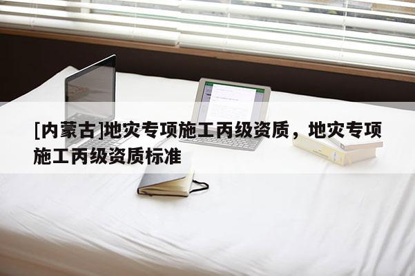 [内蒙古]地灾专项施工丙级资质，地灾专项施工丙级资质标准