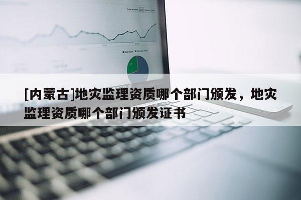 [内蒙古]地灾监理资质哪个部门颁发，地灾监理资质哪个部门颁发证书