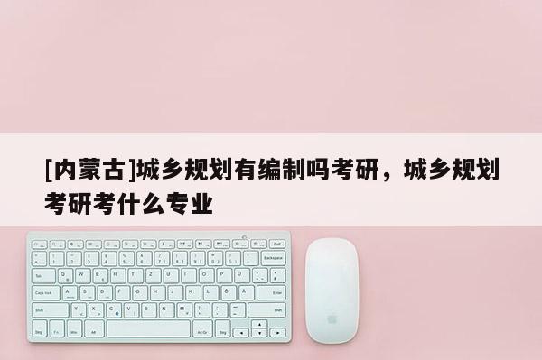 [内蒙古]城乡规划有编制吗考研，城乡规划考研考什么专业