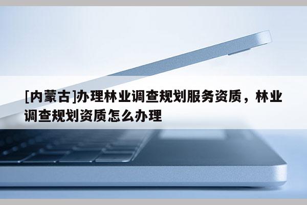 [内蒙古]办理林业调查规划服务资质，林业调查规划资质怎么办理