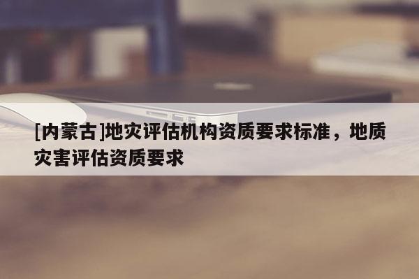 [内蒙古]地灾评估机构资质要求标准，地质灾害评估资质要求