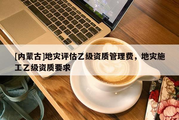 [内蒙古]地灾评估乙级资质管理费，地灾施工乙级资质要求