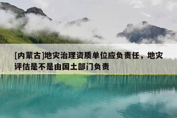 [内蒙古]地灾治理资质单位应负责任，地灾评估是不是由国土部门负责
