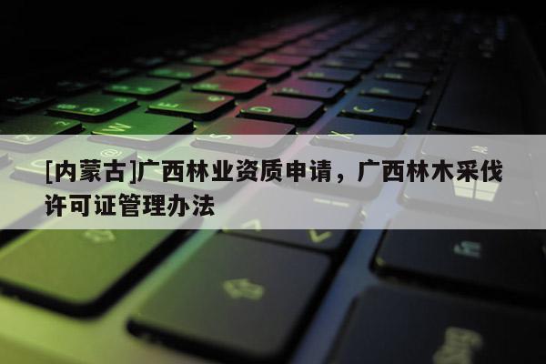 [内蒙古]广西林业资质申请，广西林木采伐许可证管理办法