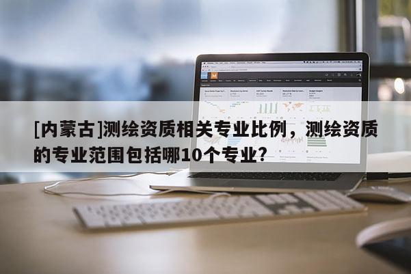[内蒙古]测绘资质相关专业比例，测绘资质的专业范围包括哪10个专业?