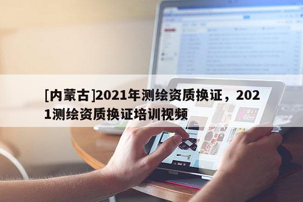 [内蒙古]2021年测绘资质换证，2021测绘资质换证培训视频